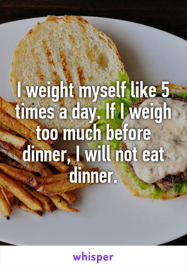 I weight myself like 5 times a day. If I weigh too much before dinner, I will not eat dinner.