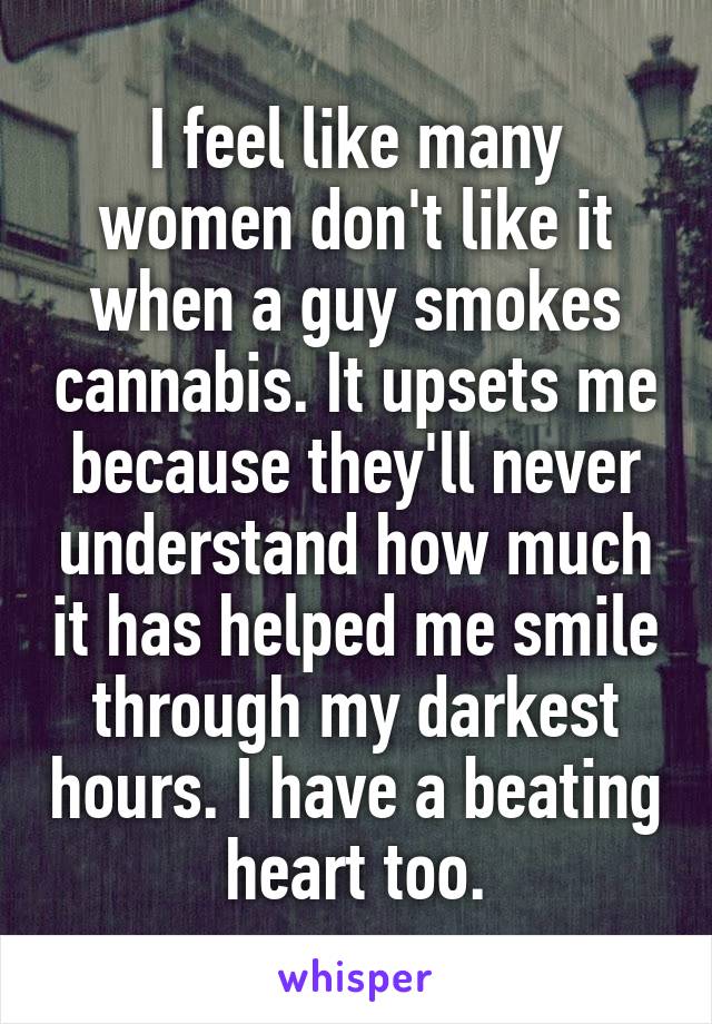 I feel like many women don't like it when a guy smokes cannabis. It upsets me because they'll never understand how much it has helped me smile through my darkest hours. I have a beating heart too.