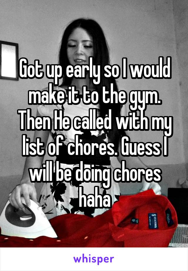 Got up early so I would make it to the gym. Then He called with my list of chores. Guess I will be doing chores haha