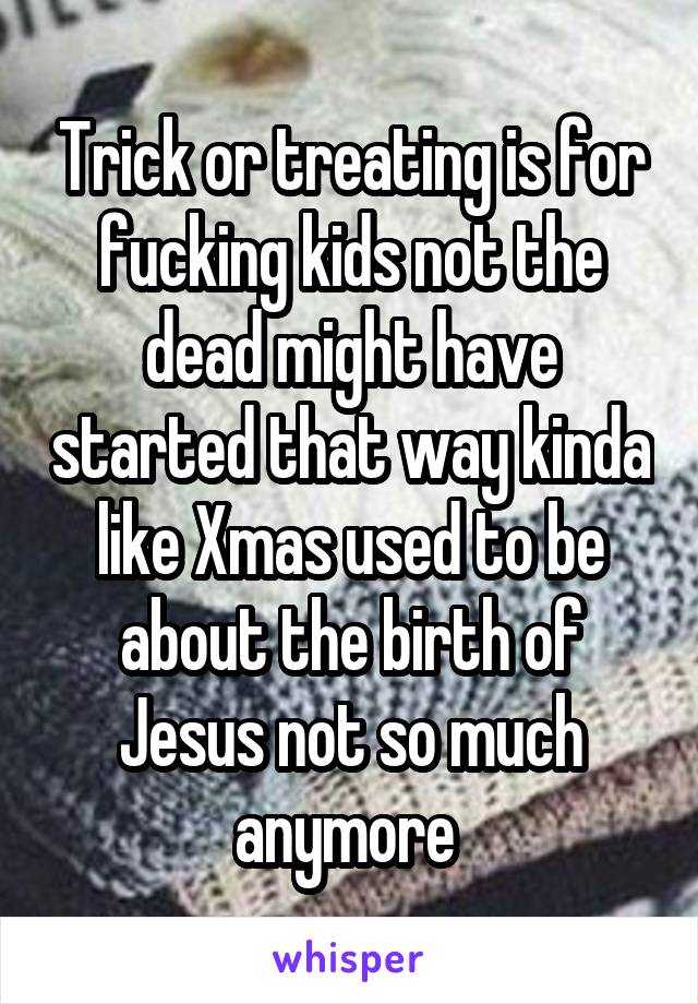 Trick or treating is for fucking kids not the dead might have started that way kinda like Xmas used to be about the birth of Jesus not so much anymore 