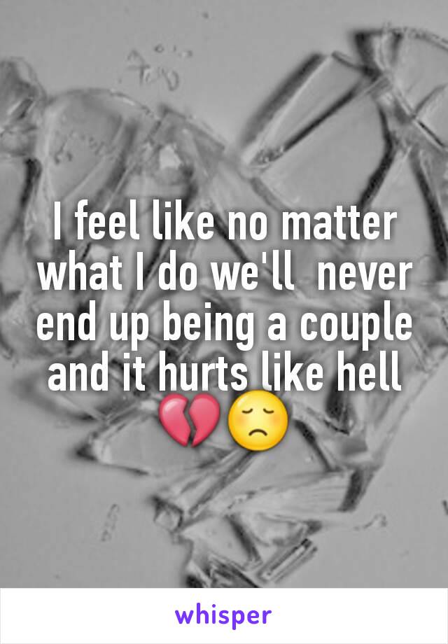 I feel like no matter what I do we'll  never end up being a couple and it hurts like hell 💔😞