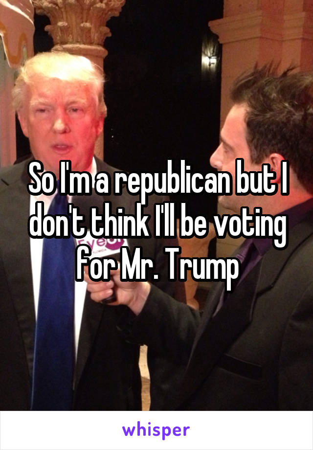So I'm a republican but I don't think I'll be voting for Mr. Trump