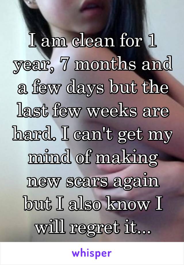 I am clean for 1 year, 7 months and a few days but the last few weeks are hard. I can't get my mind of making new scars again but I also know I will regret it...