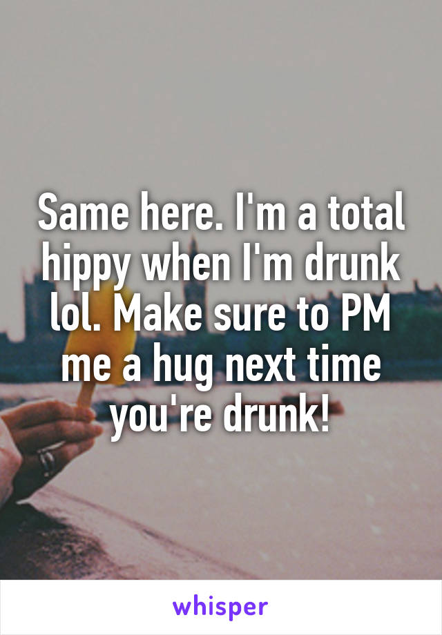 Same here. I'm a total hippy when I'm drunk lol. Make sure to PM me a hug next time you're drunk!