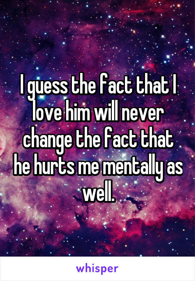 I guess the fact that I love him will never change the fact that he hurts me mentally as well.