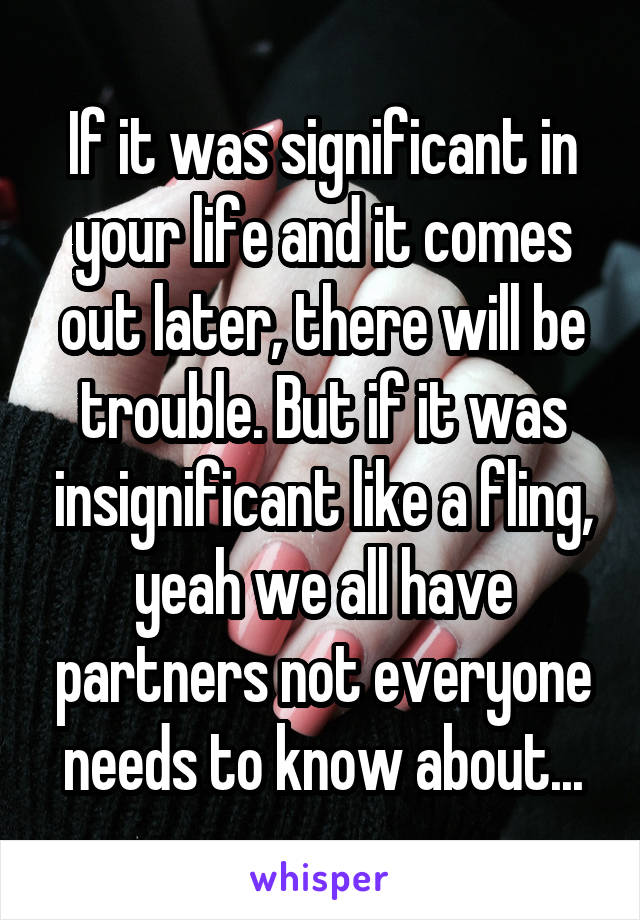 If it was significant in your life and it comes out later, there will be trouble. But if it was insignificant like a fling, yeah we all have partners not everyone needs to know about...