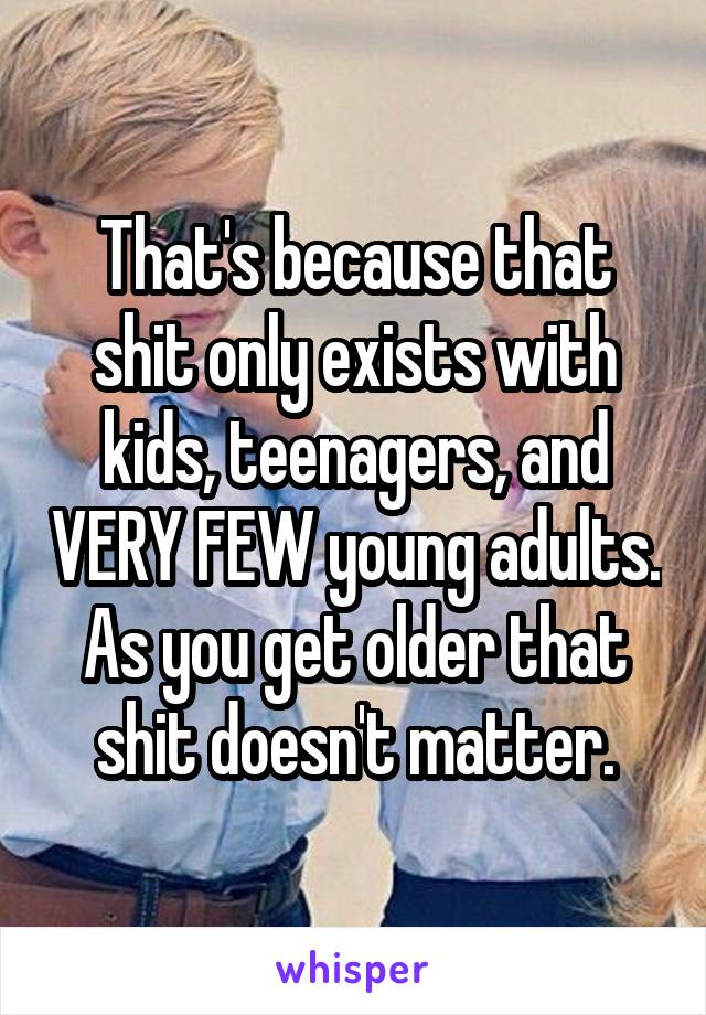 That's because that shit only exists with kids, teenagers, and VERY FEW young adults. As you get older that shit doesn't matter.