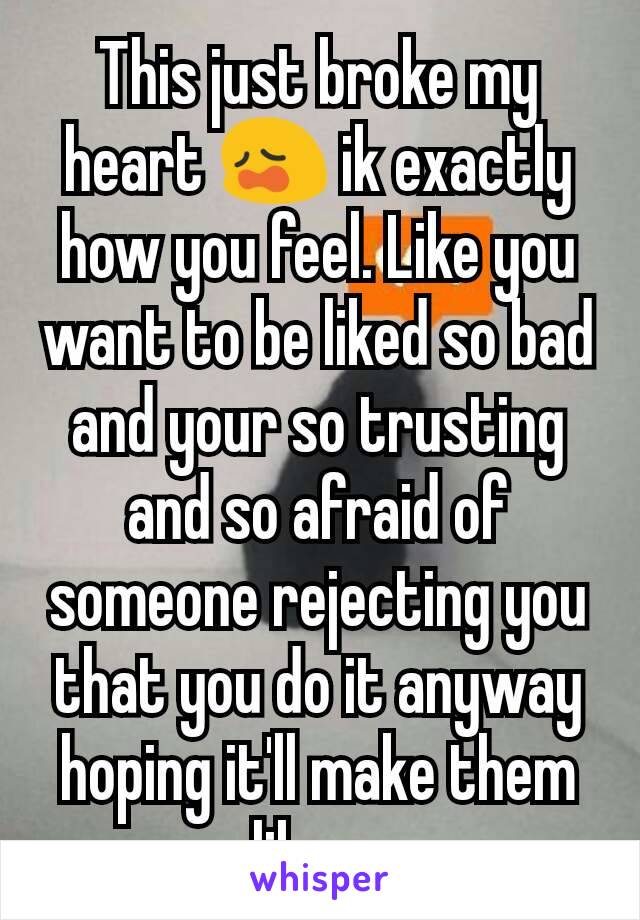 This just broke my heart 😩 ik exactly how you feel. Like you want to be liked so bad and your so trusting and so afraid of someone rejecting you that you do it anyway hoping it'll make them like u 