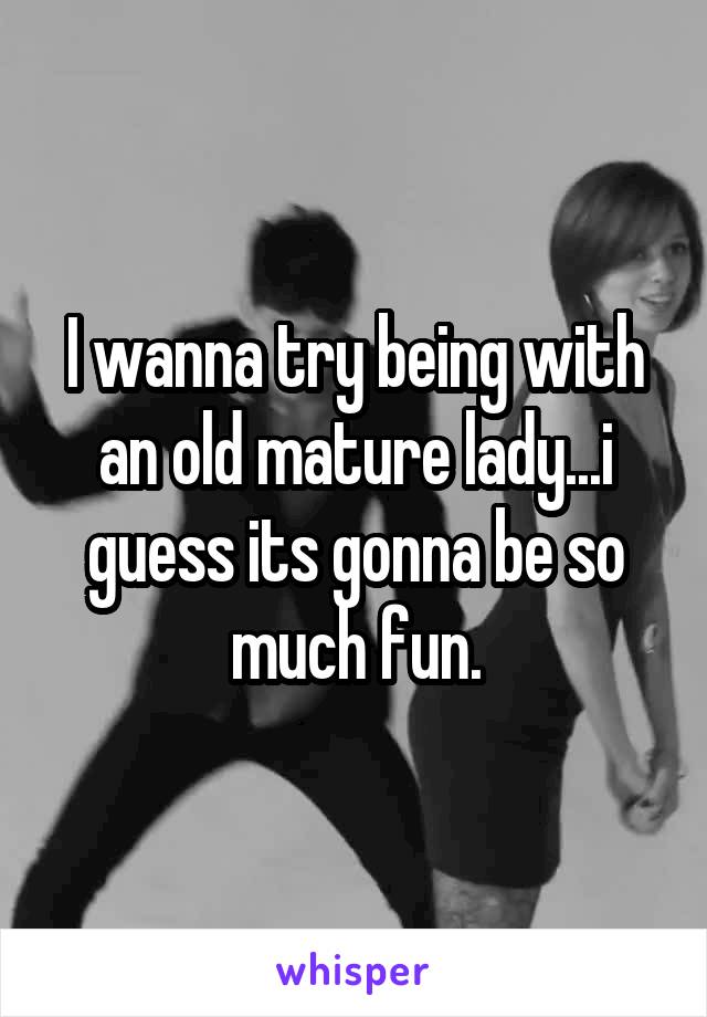 I wanna try being with an old mature lady...i guess its gonna be so much fun.