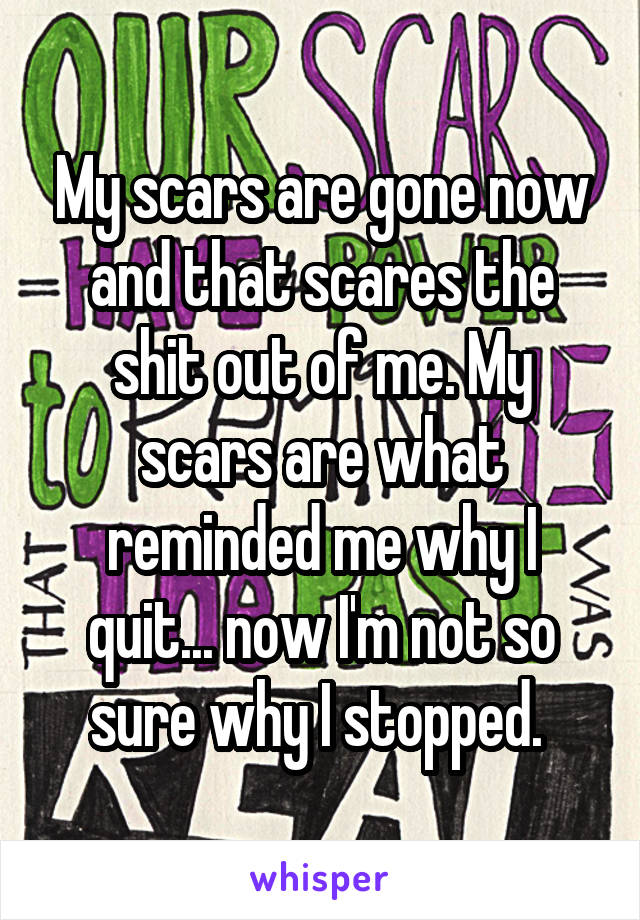 My scars are gone now and that scares the shit out of me. My scars are what reminded me why I quit... now I'm not so sure why I stopped. 