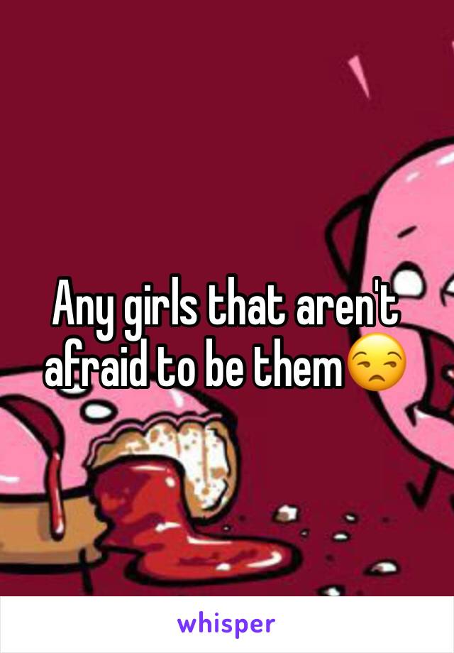 Any girls that aren't afraid to be them😒