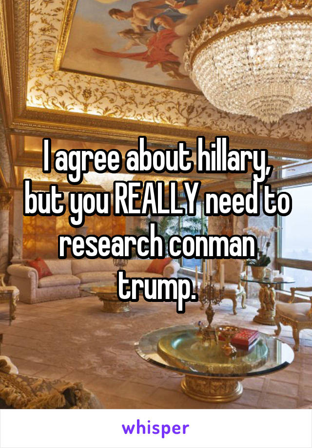 I agree about hillary, but you REALLY need to research conman trump.