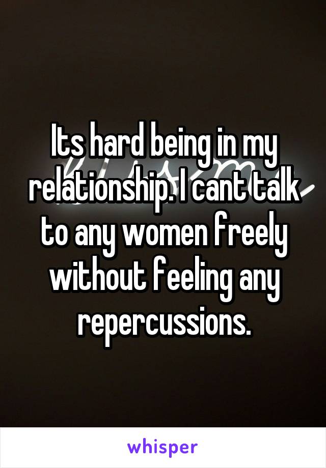 Its hard being in my relationship. I cant talk to any women freely without feeling any repercussions.