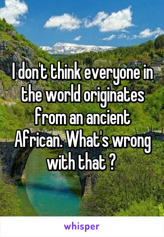 I don't think everyone in the world originates from an ancient African. What's wrong with that ? 