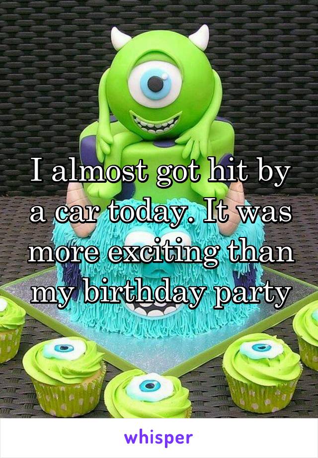I almost got hit by a car today. It was more exciting than my birthday party