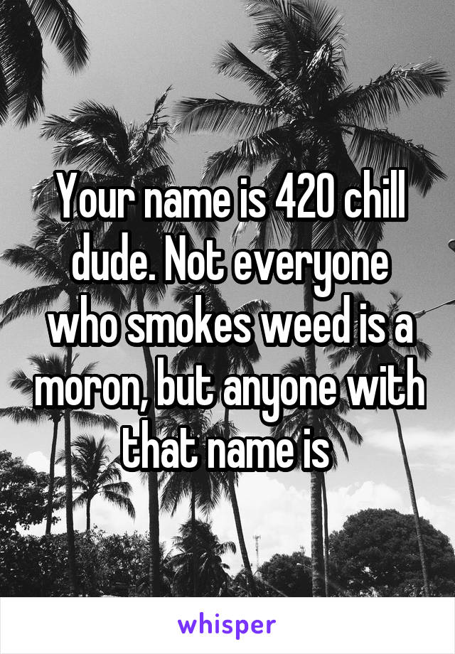 Your name is 420 chill dude. Not everyone who smokes weed is a moron, but anyone with that name is 