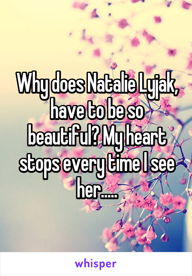 Why does Natalie Lyjak, have to be so beautiful? My heart stops every time I see her.....