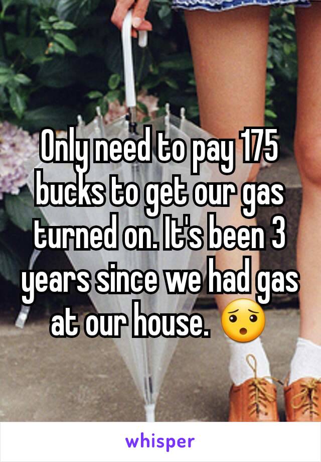 Only need to pay 175 bucks to get our gas turned on. It's been 3 years since we had gas at our house. 😯