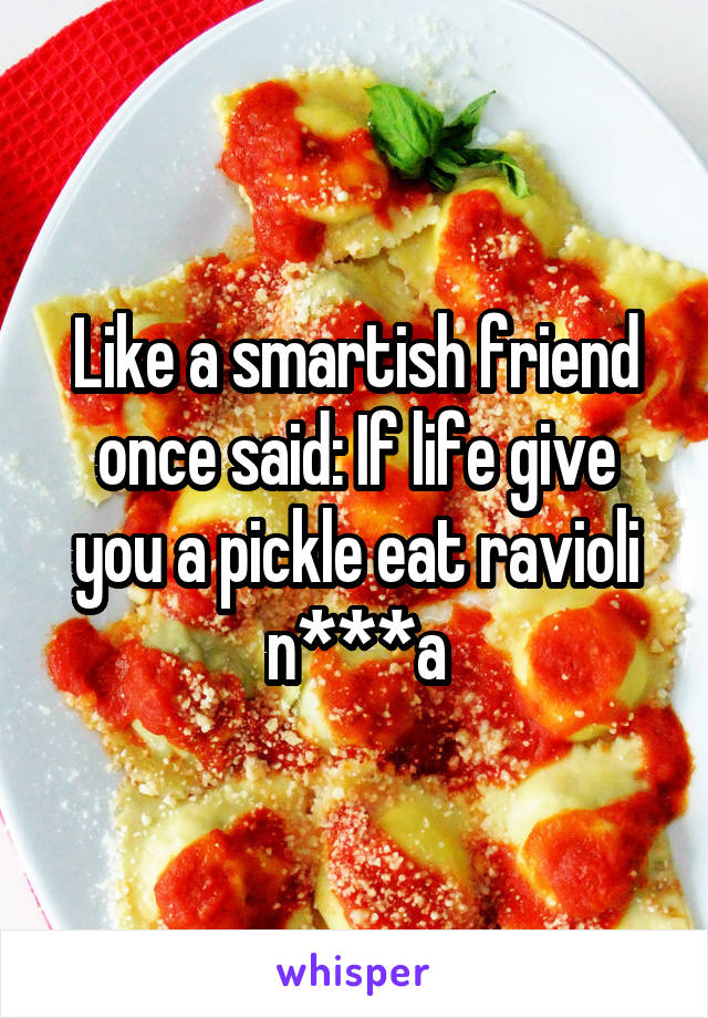 Like a smartish friend once said: If life give you a pickle eat ravioli n***a