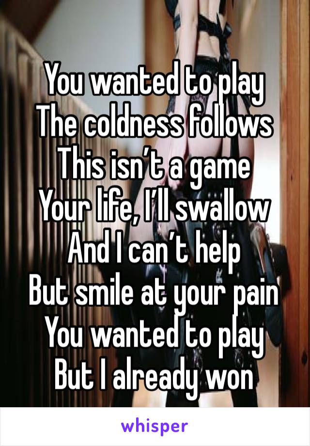 You wanted to play
The coldness follows
This isn’t a game
Your life, I’ll swallow
And I can’t help
But smile at your pain
You wanted to play
But I already won