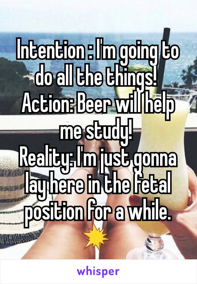 Intention : I'm going to do all the things! 
Action: Beer will help me study! 
Reality: I'm just gonna lay here in the fetal position for a while.💥 