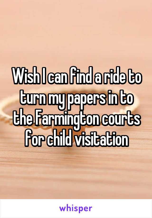 Wish I can find a ride to turn my papers in to the Farmington courts for child visitation