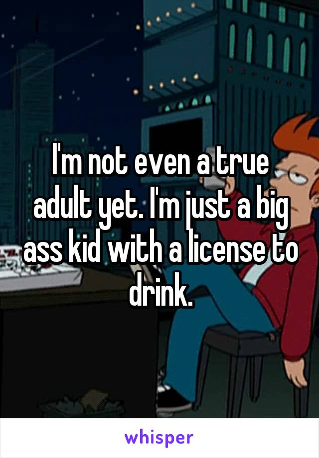 I'm not even a true adult yet. I'm just a big ass kid with a license to drink.