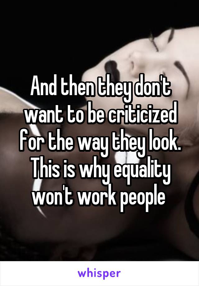 And then they don't want to be criticized for the way they look. This is why equality won't work people 