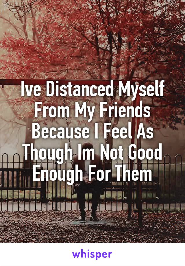 Ive Distanced Myself From My Friends Because I Feel As Though Im Not Good Enough For Them