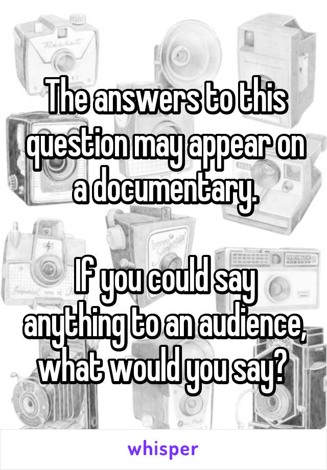The answers to this question may appear on a documentary.

If you could say anything to an audience, what would you say? 