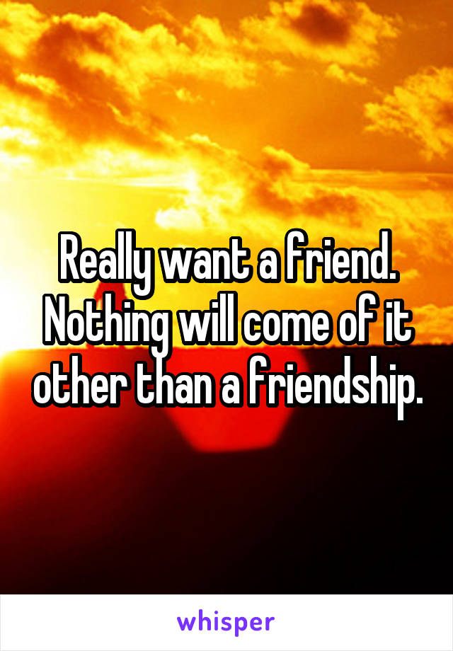 Really want a friend. Nothing will come of it other than a friendship.