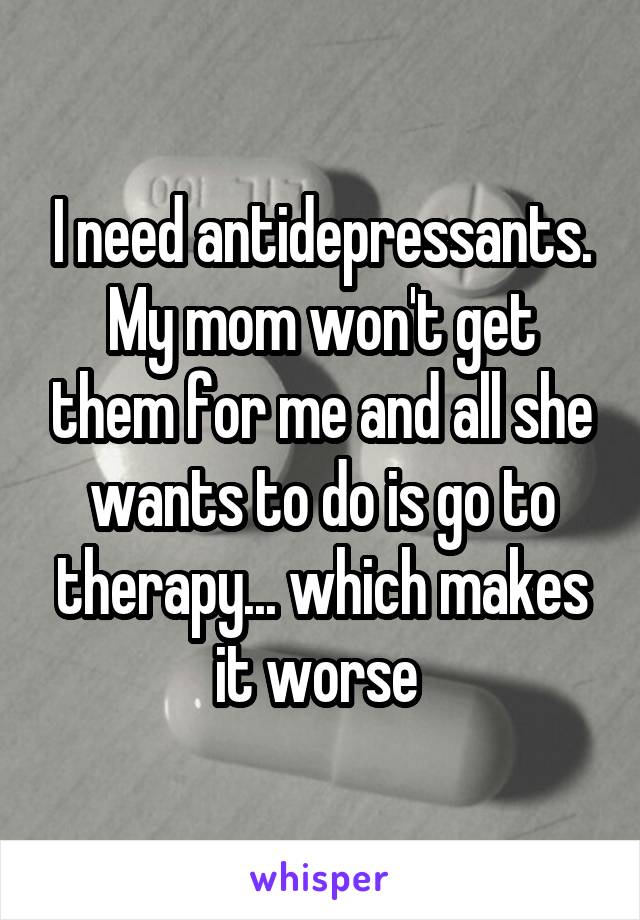 I need antidepressants. My mom won't get them for me and all she wants to do is go to therapy... which makes it worse 