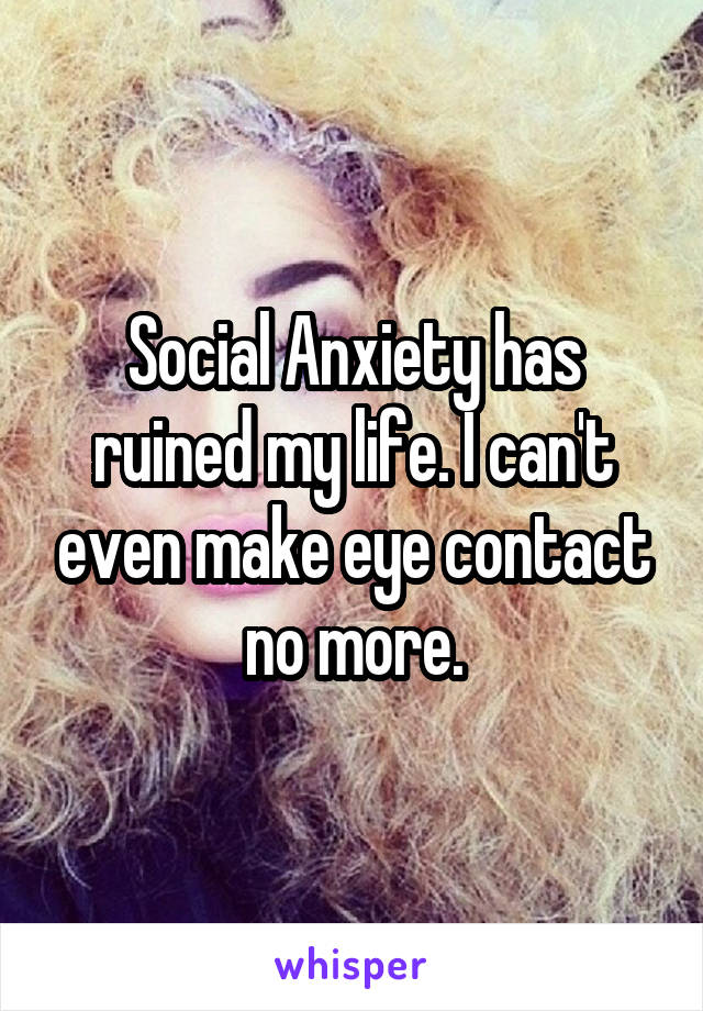 Social Anxiety has ruined my life. I can't even make eye contact no more.