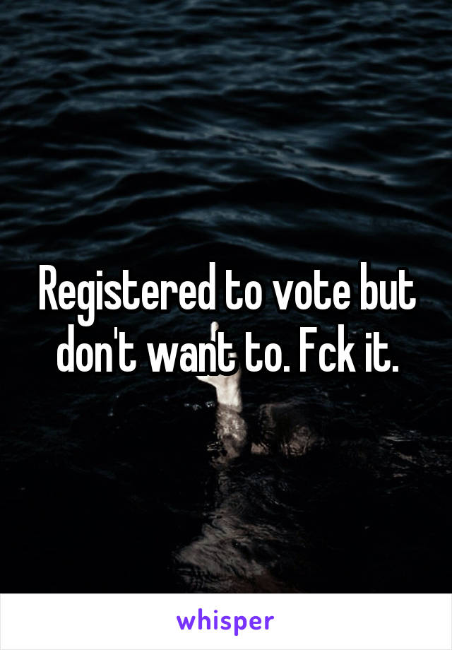 Registered to vote but don't want to. Fck it.