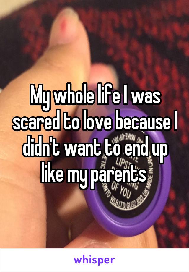 My whole life I was scared to love because I didn't want to end up like my parents 