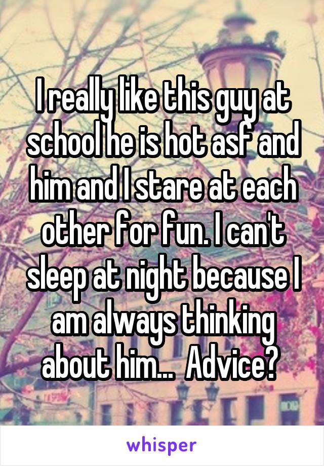 I really like this guy at school he is hot asf and him and I stare at each other for fun. I can't sleep at night because I am always thinking about him...  Advice? 
