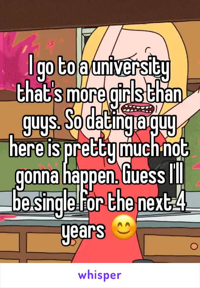 I go to a university that's more girls than guys. So dating a guy here is pretty much not gonna happen. Guess I'll be single for the next 4 years 😊