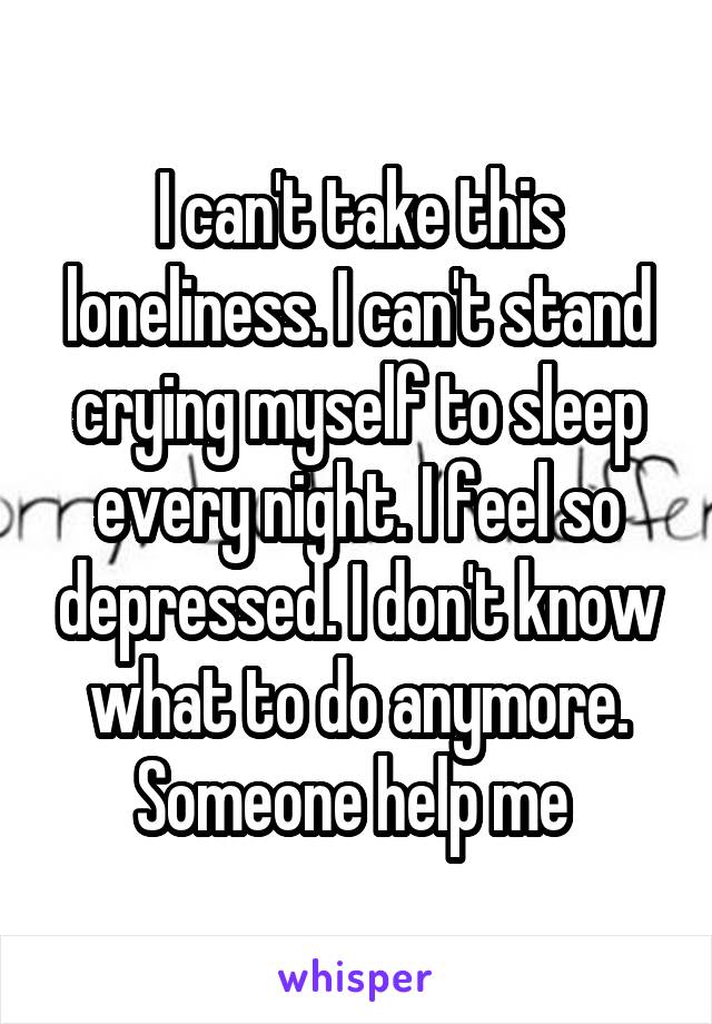 I can't take this loneliness. I can't stand crying myself to sleep every night. I feel so depressed. I don't know what to do anymore. Someone help me 
