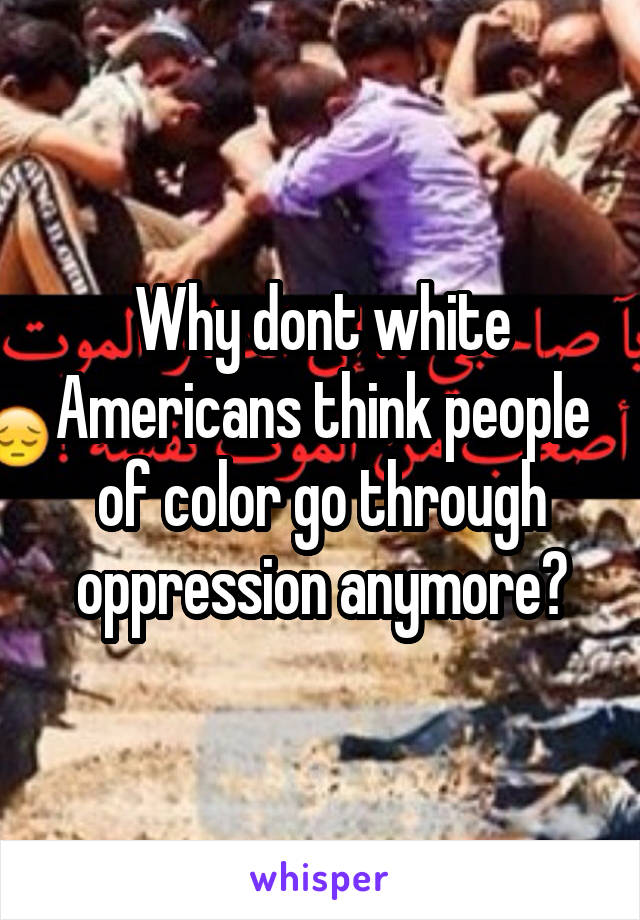 Why dont white Americans think people of color go through oppression anymore?