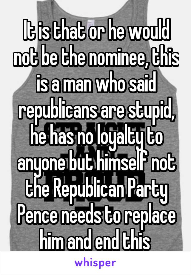 It is that or he would not be the nominee, this is a man who said republicans are stupid, he has no loyalty to anyone but himself not the Republican Party Pence needs to replace him and end this 