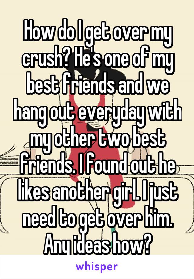 How do I get over my crush? He's one of my best friends and we hang out everyday with my other two best friends. I found out he likes another girl. I just need to get over him. Any ideas how?