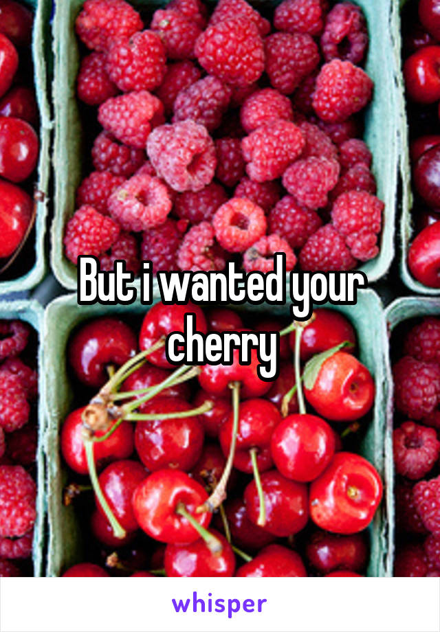 But i wanted your cherry