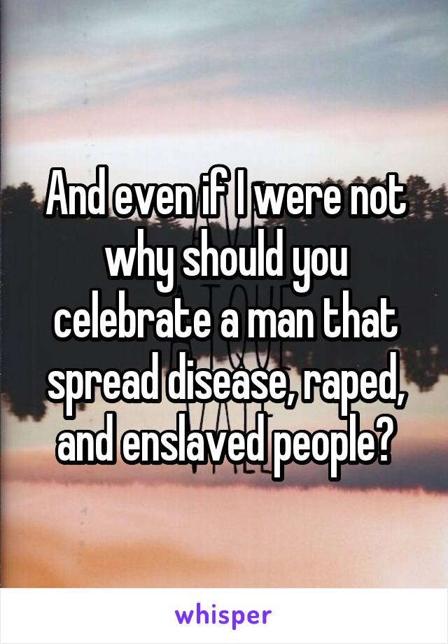 And even if I were not why should you celebrate a man that spread disease, raped, and enslaved people?