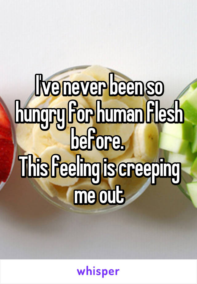 I've never been so hungry for human flesh before. 
This feeling is creeping me out