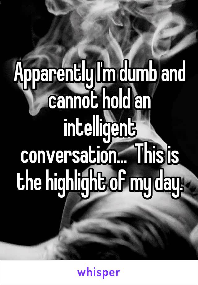 Apparently I'm dumb and cannot hold an intelligent conversation...  This is the highlight of my day.
