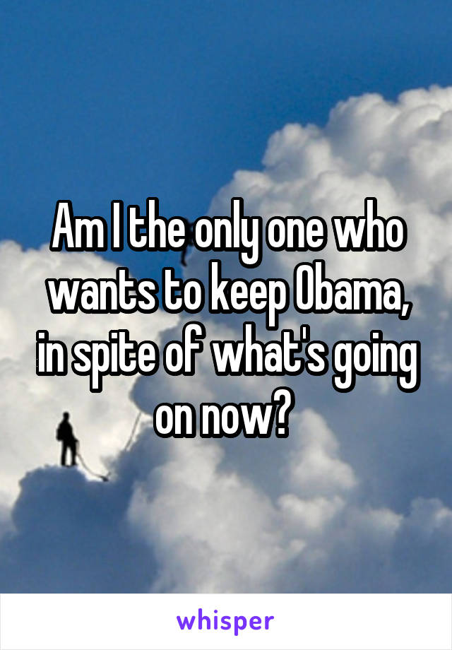Am I the only one who wants to keep Obama, in spite of what's going on now? 