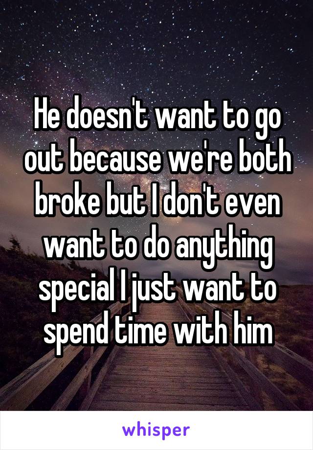 He doesn't want to go out because we're both broke but I don't even want to do anything special I just want to spend time with him