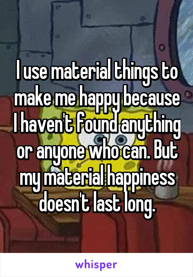 I use material things to make me happy because I haven't found anything or anyone who can. But my material happiness doesn't last long.