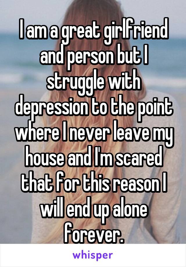 I am a great girlfriend and person but I struggle with depression to the point where I never leave my house and I'm scared that for this reason I will end up alone forever.