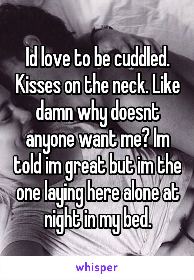 Id love to be cuddled. Kisses on the neck. Like damn why doesnt anyone want me? Im told im great but im the one laying here alone at night in my bed.